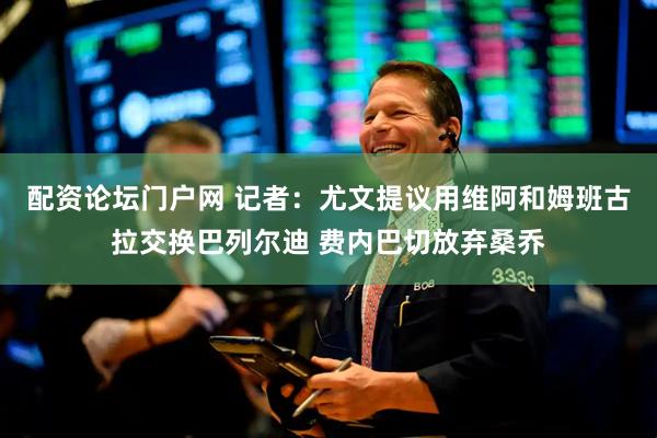 配资论坛门户网 记者：尤文提议用维阿和姆班古拉交换巴列尔迪 费内巴切放弃桑乔