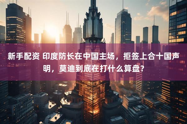 新手配资 印度防长在中国主场，拒签上合十国声明，莫迪到底在打什么算盘？