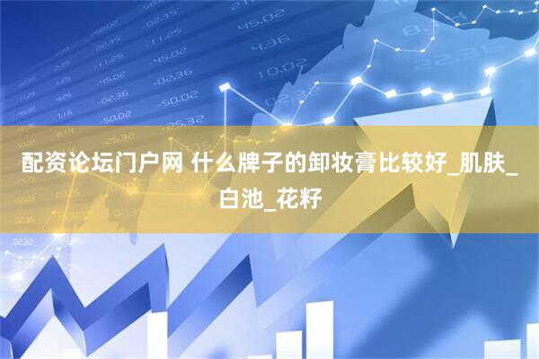 配资论坛门户网 什么牌子的卸妆膏比较好_肌肤_白池_花籽