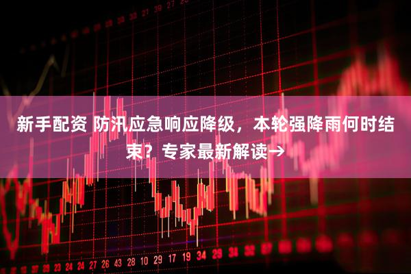 新手配资 防汛应急响应降级，本轮强降雨何时结束？专家最新解读→