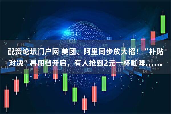 配资论坛门户网 美团、阿里同步放大招！“补贴对决”暑期档开启，有人抢到2元一杯咖啡……