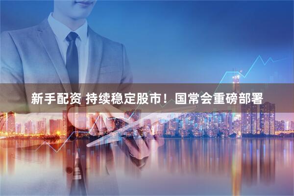 新手配资 持续稳定股市！国常会重磅部署