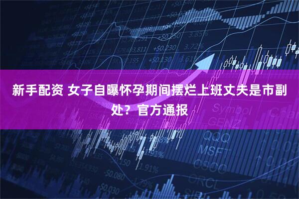 新手配资 女子自曝怀孕期间摆烂上班丈夫是市副处？官方通报