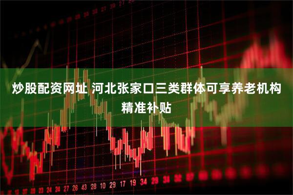 炒股配资网址 河北张家口三类群体可享养老机构精准补贴