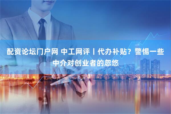 配资论坛门户网 中工网评丨代办补贴？警惕一些中介对创业者的忽悠