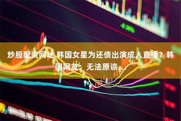 炒股配资网址 韩国女星为还债出演成人直播？韩国网友：无法原谅…