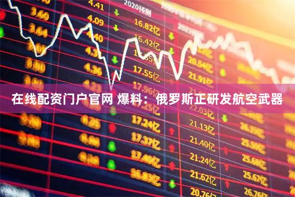 在线配资门户官网 爆料：俄罗斯正研发航空武器