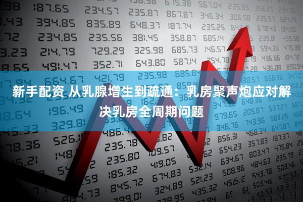 新手配资 从乳腺增生到疏通：乳房聚声炮应对解决乳房全周期问题