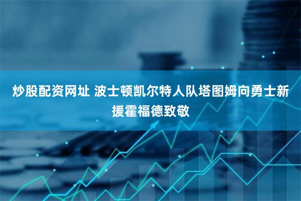 炒股配资网址 波士顿凯尔特人队塔图姆向勇士新援霍福德致敬