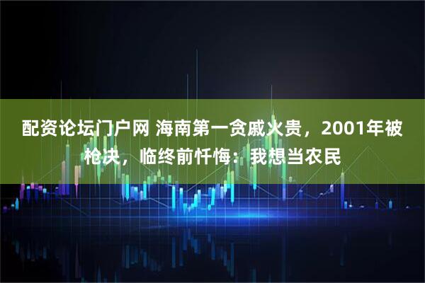 配资论坛门户网 海南第一贪戚火贵，2001年被枪决，临终前忏悔：我想当农民